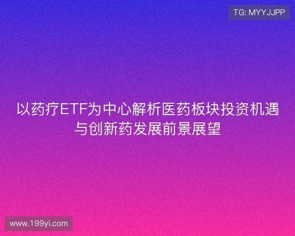 以药疗ETF为中心解析医药板块投资机遇与创新药发展前景展望